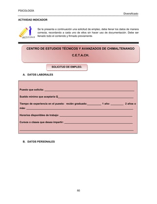 PSICOLOGÍA
Diversificado
ACTIVIDAD INDICADOR

Se le presenta a continuación una solicitud de empleo, debe llenar los datos de manera
correcta, recordando a cada uno de ellos sin hacer uso de documentación. Debe ser
llenado todo el contenido y firmado previamente.

CENTRO DE ESTUDIOS TÉCNICOS Y AVANZADOS DE CHIMALTENANGO
C.E.T.A.CH.

SOLICITUD DE EMPLEO.
SOLICITUD DE EMPLEO.
A. DATOS LABORALES

Puesto que solicita: _______________________________________________________________
Sueldo mínimo que aceptaría Q_____________________________________________________
Tiempo de experiencia en el puesto: recién graduado:__________ 1 año: _________ 2 años o
más: ___________________________________________________________________________
Horarios disponibles de trabajo: ___________________________________________________
Cursos o clases que desea impartir: ________________________________________________
________________________________________________________________________________

B. DATOS PERSONALES

60

 