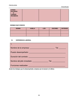 PSICOLOGÍA
Diversificado
OTROS
ESTUDIOS
O
CURSOS
RECIBIDOS

IDIOMAS QUE CONOCE.
IDIOMA

IV.

-HABLA-

- LEE-

-ESCRIBE-

ENTIENDE

EXPERIENCIA LABORAL

1.
Nombre de la empresa: _________________________ Tel. _______
Puesto desempeñado: _____________________________________
Duración del contrato: _____________________________________
Nombre del jefe inmediato: ________________ Tel. _____________
Funciones realizadas: _____________________________________
Anote los trabajos que ha desempeñado, empiece por el actual o el último.

64

 