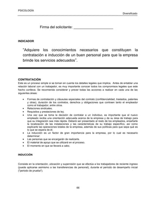 PSICOLOGÍA
Diversificado

Firma del solicitante: ____________________

INDICADOR

“Adquiere los conocimientos necesarios que constituyen la
contratación e inducción de un buen personal para que la empresa
brinde los servicios adecuados”.

CONTRATACIÓN
Este es un proceso simple si se toman en cuenta los detalles legales que implica. Antes de entablar una
relación laboral con un trabajador, es muy importante conocer todos los compromisos legales que este
hecho conlleva. Se recomienda considerar y prever todas las acciones a realizar en cada una de las
siguientes áreas:
•
•
•
•

•
•
•
•

Formas de contratación y cláusulas especiales del contrato (confidencialidad, traslados, patentes
y otras), duración de los contratos, derechos y obligaciones que contraen tanto el empleador
como el trabajador, entre otros.
Relaciones sindicales.
Requisitos y prestaciones de ley.
Una vez que se toma la decisión de contratar a un individuo, es importante que el nuevo
empleado reciba una orientación adecuada acerca de la empresa y de su área de trabajo para
que su integración sea más rápida. Deberá ser presentado al resto de los empleados, enseñarle
la localización de las instalaciones y las características de su trabajo específico, así como
explicarle las operaciones totales de la empresa, además de sus políticas para que sepa qué es
lo que se espera de él.
La inducción es un factor de gran importancia para la empresa, por lo cual es necesario
determinar:
Las personas que se encargarán de realizarla.
El material de apoyo que se utilizará en el proceso.
El momento en que se llevará a cabo.

INDUCCIÓN

Consiste en la orientación, ubicación y supervisión que se efectúa a los trabajadores de reciente ingreso
(puede aplicarse asimismo a las transferencias de personal), durante el período de desempeño inicial
("periodo de prueba").

66

 