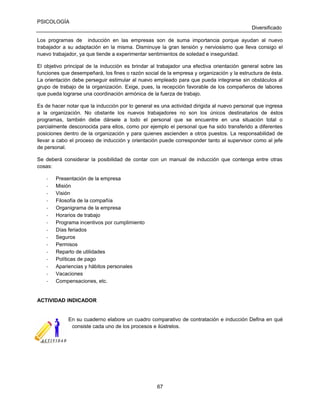 PSICOLOGÍA
Diversificado
Los programas de inducción en las empresas son de suma importancia porque ayudan al nuevo
trabajador a su adaptación en la misma. Disminuye la gran tensión y nerviosismo que lleva consigo el
nuevo trabajador, ya que tiende a experimentar sentimientos de soledad e inseguridad.
El objetivo principal de la inducción es brindar al trabajador una efectiva orientación general sobre las
funciones que desempeñará, los fines o razón social de la empresa y organización y la estructura de ésta.
La orientación debe perseguir estimular al nuevo empleado para que pueda integrarse sin obstáculos al
grupo de trabajo de la organización. Exige, pues, la recepción favorable de los compañeros de labores
que pueda lograrse una coordinación armónica de la fuerza de trabajo.
Es de hacer notar que la inducción por lo general es una actividad dirigida al nuevo personal que ingresa
a la organización. No obstante los nuevos trabajadores no son los únicos destinatarios de éstos
programas, también debe dársele a todo el personal que se encuentre en una situación total o
parcialmente desconocida para ellos, como por ejemplo el personal que ha sido transferido a diferentes
posiciones dentro de la organización y para quienes ascienden a otros puestos. La responsabilidad de
llevar a cabo el proceso de inducción y orientación puede corresponder tanto al supervisor como al jefe
de personal.
Se deberá considerar la posibilidad de contar con un manual de inducción que contenga entre otras
cosas:
-

Presentación de la empresa
Misión
Visión
Filosofía de la compañía
Organigrama de la empresa
Horarios de trabajo
Programa incentivos por cumplimiento
Días feriados
Seguros
Permisos
Reparto de utilidades
Políticas de pago
Apariencias y hábitos personales
Vacaciones
Compensaciones, etc.

ACTIVIDAD INDICADOR

En su cuaderno elabore un cuadro comparativo de contratación e inducción Defina en qué
consiste cada uno de los procesos e ilústrelos.

67

 