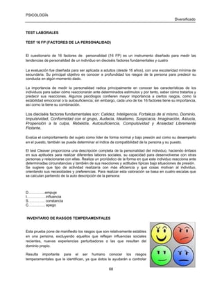 PSICOLOGÍA
Diversificado

TEST LABORALES
TEST 16 FP (FACTORES DE LA PERSONALIDAD)

El cuestionario de 16 factores de personalidad (16 FP) es un instrumento diseñado para medir las
tendencias de personalidad de un individuo en dieciséis factores fundamentales y cuatro
La evaluación fue diseñada para ser aplicada a adultos (desde 16 años), con una escolaridad mínima de
secundaria. Su principal objetivo es conocer a profundidad los rasgos de la persona para predecir su
conducta en algún momento dado.
La importancia de medir la personalidad radica principalmente en conocer las características de los
individuos para saber cómo reaccionarán ante determinados estímulos y por tanto, saber cómo tratarlos y
predecir sus reacciones. Algunos psicólogos confieren mayor importancia a ciertos rasgos, como la
estabilidad emocional o la autosuficiencia; sin embargo, cada uno de los 16 factores tiene su importancia,
así como la tiene su combinación.

Los dieciséis factores fundamentales son: Calidez, Inteligencia, Fortaleza de si mismo, Dominio,
Impulsividad, Conformidad con el grupo, Audacia, Idealismo, Suspicacia, Imaginación, Astucia,
Propensión a la culpa, Rebeldía, Autosuficiencia, Compulsividad y Ansiedad Libremente
Flotante.
Evalúa el comportamiento del sujeto como líder de forma normal y bajo presión así como su desempeño
en el puesto, también se puede determinar el índice de compatibilidad de la persona y su puesto.
El test Cleaver proporciona una descripción completa de la personalidad del individuo, haciendo énfasis
en sus aptitudes para realizar diferentes labores sociales, su capacidad para desenvolverse con otras
personas y relacionarse con ellas. Realiza un pronóstico de la forma en que este individuo reacciona ante
determinadas circunstancias y también de sus reacciones y actitudes típicas bajo situaciones de presión.
Se sugiere que tipo de actividad realizaría con más eficiencia y qué cosas motivan al individuo,
orientando sus necesidades y preferencias. Para realizar esta valoración se basa en cuatro escalas que
se calculan partiendo de la auto descripción de la persona:

D…………..empuje
I…………….influencia
S………….. constancia
C………….. apego

INVENTARIO DE RASGOS TEMPERAMENTALES

Esta prueba pone de manifiesto los rasgos que son relativamente estables
en una persona, excluyendo aquellos que reflejan influencias sociales
recientes, nuevas experiencias perturbadoras o las que resultan del
dominio propio.
Resulta importante para el ser humano conocer los rasgos
temperamentales que le identifican, ya que éstos le ayudarán a controlar
68

 