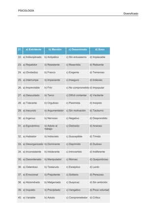 PSICOLOGÍA
Diversificado

21.

a) Estridente

b) Mandón

c) Desanimado

d) Soso

22. a) Indisciplinado

b) Antipático

c) Sin entusiasmo

d) Implacable

23. a) Repetidor

b) Resistente

c) Resentido

d) Reticente

24. a) Olvidadizo

b) Franco

c) Exigente

d) Temeroso

25. a) Interrumpe

b) Impaciente

c) Inseguro

d) Indeciso

26. a) Imprevisible

b) Frío

c) No comprometido d) Impopular

27. a) Descuidado

b) Terco

c) Difícil contentar

d) Vacilante

28. a) Tolerante

b) Orgulloso

c) Pesimista

d) Insípido

29. a) Iracundo

b) Argumentador c) Sin motivación

d) Taciturno

30. a) Ingenuo

b) Nervioso

c) Negativo

d) Desprendido

31. a) Egocéntrico

b) Adicto al
trabajo

c) Distraído

d) Ansioso

32. a) Hablador

b) Indiscreto

c) Susceptible

d) Tímido

33. a) Desorganizado b) Dominante

c) Deprimido

d) Dudoso

34. a) Inconsistente

b) Intolerante

c) Introvertido

d) Indiferente

35. a) Desordenado

b) Manipulador

c) Moroso

d) Quejumbroso

36. a) Ostentoso

b) Testarudo

c) Escéptico

d) Lento

37. a) Emocional

b) Prepotente

c) Solitario

d) Perezoso

38. a) Atolondrado

b) Malgeniado

c) Suspicaz

d) Sin ambición

39. a) Inquieto

b) Precipitado

72
c) Vengativo

d) Poca voluntad

40. a) Variable

b) Astuto

c) Comprometedor d) Crítico

 