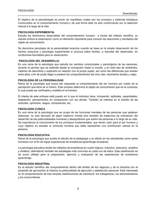 PSICOLOGÍA
Diversificado
El objetivo de la psicobiología es poner de manifiesto cuáles son los procesos y sistemas biológicos
involucrados en el comportamiento humano y de qué forma éste ha sido conformando por la selección
natural a lo largo de la vida.
PSICOLOGÍA EXPERIMENTAL
Estudia los fenómenos observables del comportamiento humano a través del método científico, su
estudio enfoca la observación como un elemento importante para conocer las reacciones y resultados del
objeto de conocimiento.
Se denomina psicología de la personalidad empírica cuando se basa en la simple observación de los
hechos psíquicos y psicología experimental si provoca estos hechos, a voluntad del observador, en
condiciones favorables para su observación.
PSICOLOGÍA DEL DESARROLLO
Es una rama de la psicología que estudia los cambios conductuales y psicológicos de las personas,
durante el periodo que se extiende desde la concepción hasta la muerte, y en todo tipo de ambientes,
tratando de describirlo y explicarlo en relación con el propio sujeto, así como las diferencias que existen
entre ellos; a fin de poder llegar a predecir los comportamientos del ciclo vital, nacimiento adultez y vejez.
PSICOLOGÍA DE LA PERSONALIDAD
Rama de la psicología que busca dar respuesta al comportamiento del ser humano por medio de la
percepción que tiene de sí mismo. Este proceso determina el objeto de conocimiento que es la conducta,
lo cual puede ser verificable y medible en el hombre.
El interés de este enfoque está puesto en lo que el individuo hace, incluyendo, aptitudes, capacidades,
adaptación, pensamientos en comparación con los demás. También se interesa en el estudio de las
actitudes, opiniones, rasgos, composturas, etc.
PSICOLOGÍA CLÍNICA
Es una rama de la psicología que se ocupa de las funciones mentales de las personas que padecen
dolencias, no solo derivado de algún trastorno mental sino también de trastornos de orientación del
desarrollo de las potencialidades humanas y desequilibrios que sufren las personas a lo largo de su vida.
Da importancia al conocimiento de los principios fundamentales, que tienen valor para el ser humano y
cuyo objetivo es estudiar la conducta humana que debe representar una contribución valiosa en la
persona.
PSICOLOGÍA EDUCATIVA
Rama de la psicología que auxilia el estudio de la pedagogía y su efecto en los estudiantes como seres
humanos con el fin de lograr experiencias de enseñanza-aprendizaje duraderas.
La psicología educativa divide los métodos de enseñanza en cuatro lógicos: inductivo, deductivo, analítico
y sintético, delimitando también las estrategias más comunes en cada uno de éstos. Esta clasificación es
de suma utilidad para la preparación, ejercicio y evaluación de las experiencias de enseñanza
aprendizaje.
PSICOLOGÍA INDUSTRIAL
Es el estudio científico del comportamiento dentro del ámbito de los negocios y de la industria con el
propósito de aprovechar al máximo la potencialidad de ejecución y satisfacción personal. Está interesada
en el comportamiento de tres amplias clasificaciones de individuos: los trabajadores, los administradores
y los consumidores.

8

 