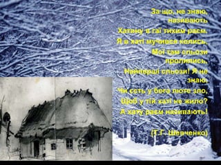 За що, не знаю,
називають
Хатину в гаї тихим раєм.
Я в хаті мучився колись,
Мої там сльози
пролились,
Найперші сльози! Я не
знаю,
Чи єсть у бога люте зло,
Щоб у тій хаті не жило?
А хату раєм називають!

(Т.Г. Шевченко)

 