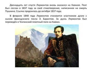 Двенадцать лет спустя Лермонтов вновь оказался на Кавказе. Поэт 
был сослан в 1837 году за своё стихотворение, написанное на смерть 
Пушкина. Ссылка продлилась до октября 1837 года. 
В феврале 1840 года Лермонтов становится участником дуэли с 
сыном французского посла Э. Барантом. За дуэль Лермонтов был 
переведён в Тенгинский пехотный полк на Кавказ. 
 
