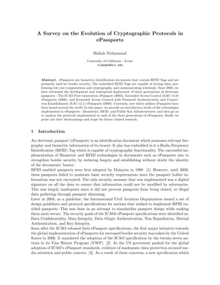A Survey on the Evolution of Cryptographic Protocols in
ePassports
Rishab Nithyanand
University of California - Irvine
rishabn@uci.edu
Abstract. ePassports are biometric identiﬁcation documents that contain RFID Tags and are
primarily used for border security. The embedded RFID Tags are capable of storing data, per-
forming low cost computations and cryptography, and communicating wirelessly. Since 2004, we
have witnessed the development and widespread deployment of three generations of electronic
passports - The ICAO First Generation ePassport (2004), Extended Access Control (EAC v1.0)
ePassports (2006), and Extended Access Control with Password Authentication and Connec-
tion Establishment (EAC v2.1) ePassports (2008). Currently, over thirty million ePassports have
been issued around the world. In this paper, we provide an introductory study of the technologies
implemented in ePassports - Biometrics, RFID, and Public Key Infrastructures; and then go on
to analyze the protocols implemented in each of the three generations of ePassports, ﬁnally we
point out their shortcomings and scope for future related research.
1 Introduction
An electronic passport (ePassport) is an identiﬁcation document which possesses relevant bio-
graphic and biometric information of its bearer. It also has embedded in it a Radio Frequency
Identiﬁcation (RFID) Tag which is capable of cryptographic functionality. The successful im-
plementation of Biometric and RFID technologies in documents such as ePassports aim to
strengthen border security by reducing forgery and establishing without doubt the identity
of the documents’ bearer.
RFID enabled passports were ﬁrst adopted by Malaysia in 1998 [1]. However, until 2002,
these passports failed to maintain basic security requirements since the passport holder in-
formation was not encrypted. The only security measure that was implemented was a digital
signature on all the data to ensure that information could not be modiﬁed by adversaries.
This was largely inadequate since it did not prevent passports from being cloned, or illegal
data gathering through passport skimming.
Later in 2004, as a guideline, the International Civil Aviation Organization issued a set of
design guidelines and protocol speciﬁcations for nations that wished to implement RFID en-
abled passports. This was done in an attempt to standardize passport design while making
them more secure. The security goals of the ICAOs ePassport speciﬁcations were identiﬁed as:
Data Conﬁdentiality, Data Integrity, Data Origin Authentication, Non Repudiation, Mutual
Authentication, and Key Integrity.
Soon after the ICAO released their ePassport speciﬁcations, the ﬁrst major initiative towards
the global implementation of ePassports for increased border security was taken by the United
States in 2006. It mandated the adoption of the ICAO speciﬁcation by the twenty-seven na-
tions in its Visa Waiver Program (VWP) [2]. As the US goverment pushed for the global
adoption of ICAO’s ePassport standards, evidence of inadequate data protection aroused me-
dia attention and public concern [3]. As a result of these concerns, a new speciﬁcation which
 