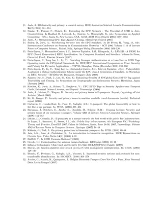 11. Juels, A.: Rﬁd security and privacy: a research survey. IEEE Journal on Selected Areas in Communications
24(2) (2006) 381–394
12. Staake, T., Thiesse, F., Fleisch, E.: Extending the EPC Network – The Potential of RFID in Anti-
Counterfeiting. In Haddad, H., Liebrock, L., Omicini, A., Wainwright, R., eds.: Symposium on Applied
Computing – SAC, Santa Fe, New Mexico, USA, ACM, ACM Press (March 2005) 1607–1612
13. Juels, A.: Strengthening EPC Tags Against Cloning. Manuscript (March 2005)
14. Bailey, D., Juels, A.: Shoehorning Security into the EPC Standard. In De Prisco, R., Yung, M., eds.:
International Conference on Security in Communication Networks – SCN 2006. Volume 4116 of Lecture
Notes in Computer Science., Maiori, Italy, Springer-Verlag (September 2006) 303–320
15. Peris-Lopez, P., Hernandez-Castro, J.C., Estevez-Tapiador, J.M., Ribagorda, A.: LAMED - A PRNG for
EPC Class-1 Generation-2 RFID Speciﬁcation. In: Computer Standard and Interface. Volume In Press,
Corrected Proof., Elsevier Science (2007)
16. Peris-Lopez, P., Tong Lee, L., Li, T.: Providing Stronger Authentication at a Low-Cost to RFID Tags
Operating under the EPCglobal Framework. In: IEEE/IFIP International Symposium on Trust, Security
and Privacy for Pervasive Applications – TSP’08, Shanghai, China (December 2008) 159–166
17. Peris-Lopez, P., Li, T., Tong Lee, L., Hernandez-Castro, J.C., Estevez-Tapiador, J.M.: Vulnerability
Analysis of a Mutual Authentication Scheme under the EPC Class-1 Generation-2 Standard. In: Workshop
on RFID Security – RFIDSec’08, Budapest, Hungary (July 2008)
18. Nguyen Duc, D., Park, J., Lee, H., Kim, K.: Enhancing Security of EPCglobal Gen-2 RFID Tag against
Traceability and Cloning. In: Symposium on Cryptography and Information Security, Hiroshima, Japan
(January 2006)
19. Koscher, K., Juels, A., Kohno, T., Brajkovic, V.: EPC RFID Tags in Security Applications: Passport
Cards, Enhanced Drivers Licenses, and Beyond. Manuscript (2008)
20. Juels, A., Molnar, D., Wagner, D.: Security and privacy issues in E-passports. Report, Cryptology ePrint
Archive (March 2005)
21. Kc, G., Karger, P.: Security and privacy issues in machine readable travel documents (mrtds). Technical
report (2006)
22. Carluccio, D., Lemke-Rust, K., Paar, C., Sadeghi, A.R.: E-passport: The global traceability or how to
feel like a ups package. In: WISA. (2006) 391–404
23. Hoepman, J., Hubbers, E., Jacobs, B., Oostdijk, M., Schreur, R.W.: Crossing borders: Security and
privacy issues of the european e-passport. Volume 4266 of Lecture Notes in Computer Science., Springer
(2006) 152–167
24. Lekkas, D., Gritzalis, D.: E-passports as a means towards the ﬁrst world-wide public key infrastructure.
In Lopez, J., Samarati, P., Ferrer, J.L., eds.: Public Key Infrastructure, 4th European PKI Workshop:
Theory and Practice, EuroPKI 2007, Palma de Mallorca, Spain, June 28-30, 2007, Proceedings. Volume
4582 of Lecture Notes in Computer Science., Springer (2007) 34–48
25. K´alm´an, G., Noll, J.: On privacy protection in biometric passports. In: ICDS. (2009) 60–64
26. Jain, A.K., Ross, A., Prabhakar, S.: An introduction to biometric recognition. IEEE Transactions on
Circuits Syst. Video Techn 14(1) (2004) 4–20
27. Halfhill, T.: Is RFID Paranoia Rational? (2005)
28. Cerede, G.: Understanding the antenna design challenge. RFIDesign (2006) 10–13
29. InﬁneonTechnologies: Chip Card and Security ICs SLE 66CLX800PE(M) Family. (2007)
30. Hlav´ac, M.: Known-plaintext-only attack on rsa-crt with montgomery multiplication. In: CHES. (2009)
128–140
31. Blundo, C., Persiano, G., Sadeghi, A.R., Visconti, I.: Improved security notions and protocols for non-
transferable identiﬁcation. In: ESORICS. (2008) 364–378
32. Avoine, G., Kalach, K., Quisquater, J.: Belgian Biometric Passport Does Not Get a Pass...Your Personal
Data Are in Danger! (2007)
 