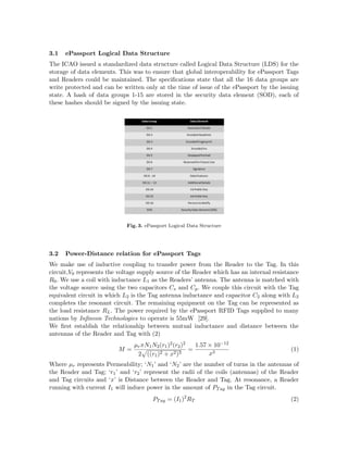 3.1 ePassport Logical Data Structure
The ICAO issued a standardized data structure called Logical Data Structure (LDS) for the
storage of data elements. This was to ensure that global interoperability for ePassport Tags
and Readers could be maintained. The speciﬁcations state that all the 16 data groups are
write protected and can be written only at the time of issue of the ePassport by the issuing
state. A hash of data groups 1-15 are stored in the security data element (SOD), each of
these hashes should be signed by the issuing state.
Fig. 3. ePassport Logical Data Structure
3.2 Power-Distance relation for ePassport Tags
We make use of inductive coupling to transfer power from the Reader to the Tag. In this
circuit,V0 represents the voltage supply source of the Reader which has an internal resistance
R0. We use a coil with inductance L1 as the Readers’ antenna. The antenna is matched with
the voltage source using the two capacitors Cs and Cp. We couple this circuit with the Tag
equivalent circuit in which L2 is the Tag antenna inductance and capacitor C2 along with L2
completes the resonant circuit. The remaining equipment on the Tag can be represented as
the load resistance RL. The power required by the ePassport RFID Tags supplied to many
nations by Inﬁneon Technologies to operate is 55mW [29].
We ﬁrst establish the relationship between mutual inductance and distance between the
antennas of the Reader and Tag with (2)
M =
µrπN1N2(r1)2(r2)2
2 ((r1)2 + x2)3
=
1.57 × 10−12
x3
(1)
Where µr represents Permeability; ‘N1’ and ‘N2’ are the number of turns in the antennas of
the Reader and Tag; ‘r1’ and ‘r2’ represent the radii of the coils (antennas) of the Reader
and Tag circuits and ‘x’ is Distance between the Reader and Tag. At resonance, a Reader
running with current I1 will induce power in the amount of PTag in the Tag circuit.
PTag = (I1)2
RT (2)
 