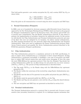 Now both parties generate a new session encryption key KE and a session MAC key KM as
shown below.
KE = 128msb(SHA − 1(Kseed||1))
KM = 128msb(SHA − 1(Kseed||2))
From this point on all communication is secured using the above encryption and MAC keys.
5 Second Generation ePassports
In 2006 a new set of standards for electronic passports called Extended Access Control was
approved by the New Technologies Working Group (NTWG) which was based on the proposal
for ePassport standardization made by the European Union. The primary goal of EAC was
to provide more comprehensive Tag and Reader authentication protocols. It also aimed to
promote the implementation of secondary biometrics for additional security. In this section
we will describe the Chip Authentication and Terminal Authentication protocols and some
of the ﬂaws that were not mitigated by its inception. To achieve mutual authentication,
the EAC proposal introduced two new protocols called Chip Authentication and Terminal
Authentication. These were used to supplement the Passive Authentication protocol, Basic
Access Control protocol and possibly the Active Authentication protocol described in the
ICAO ﬁrst generation ePassport speciﬁcations.
5.1 Chip Authentication
The Chip Authentication protocol is a mandatory protocol in the EAC speciﬁcations. It
aims to replace Active Authentication as a mechanism to detect cloned ePassports. If Chip
Authentication is performed successfully it establishes a new pair of encryption and MAC
keys to replace BAC derived session keys and enable secure messaging. It does this using
the static Diﬃe-Hellman key agreement protocol. Note that the ePassport Tag already has
a Chip Authentication public key (in Data Group 14) and private key (in secure memory)
(TKPuCA, TKPrCA). The process of Chip Authentication is described below.
1. The Tag sends TKPuCA to the Reader along with the Diﬃe-Hellman key agreement
parameters (D).
2. The Reader veriﬁes the correctness of the received key using Passive Authentication (sec-
tion 3.1.1).
3. The Reader uses the data in D to generate its own public and private key pair (RKPuCA,
RKPrCA).
4. The Reader sends the generated public key RKPuCA to the Tag.
5. The Reader and Tag can now generate a new seed key (Kseed) using this shared informa-
tion.
6. The new encryption and MAC keys are generated as described in section 3.1.3.
5.2 Terminal Authentication
The Terminal Authentication protocol is a protocol that is executed only if access to more
sensitive data (secondary biometrics) is required. It is a challenge-response mechanism that
 