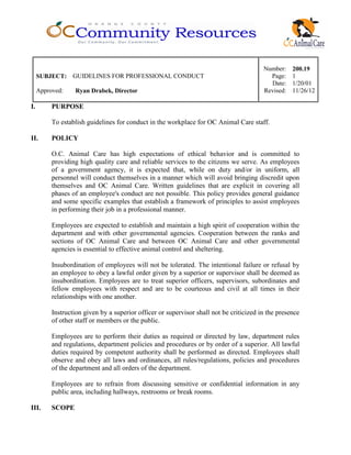 Number: 200.19
SUBJECT: GUIDELINES FOR PROFESSIONAL CONDUCT Page: 1
Date: 1/20/01
Approved: Ryan Drabek, Director Revised: 11/26/12
I. PURPOSE
To establish guidelines for conduct in the workplace for OC Animal Care staff.
II. POLICY
O.C. Animal Care has high expectations of ethical behavior and is committed to
providing high quality care and reliable services to the citizens we serve. As employees
of a government agency, it is expected that, while on duty and/or in uniform, all
personnel will conduct themselves in a manner which will avoid bringing discredit upon
themselves and OC Animal Care. Written guidelines that are explicit in covering all
phases of an employee's conduct are not possible. This policy provides general guidance
and some specific examples that establish a framework of principles to assist employees
in performing their job in a professional manner.
Employees are expected to establish and maintain a high spirit of cooperation within the
department and with other governmental agencies. Cooperation between the ranks and
sections of OC Animal Care and between OC Animal Care and other governmental
agencies is essential to effective animal control and sheltering.
Insubordination of employees will not be tolerated. The intentional failure or refusal by
an employee to obey a lawful order given by a superior or supervisor shall be deemed as
insubordination. Employees are to treat superior officers, supervisors, subordinates and
fellow employees with respect and are to be courteous and civil at all times in their
relationships with one another.
Instruction given by a superior officer or supervisor shall not be criticized in the presence
of other staff or members or the public.
Employees are to perform their duties as required or directed by law, department rules
and regulations, department policies and procedures or by order of a superior. All lawful
duties required by competent authority shall be performed as directed. Employees shall
observe and obey all laws and ordinances, all rules/regulations, policies and procedures
of the department and all orders of the department.
Employees are to refrain from discussing sensitive or confidential information in any
public area, including hallways, restrooms or break rooms.
III. SCOPE
 
