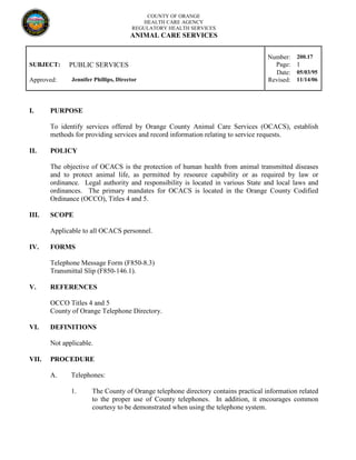 COUNTY OF ORANGE
HEALTH CARE AGENCY
REGULATORY HEALTH SERVICES
ANIMAL CARE SERVICES
Number: 200.17
SUBJECT: PUBLIC SERVICES Page: 1
Date: 05/03/95
Approved: Jennifer Phillips, Director Revised: 11/14/06
I. PURPOSE
To identify services offered by Orange County Animal Care Services (OCACS), establish
methods for providing services and record information relating to service requests.
II. POLICY
The objective of OCACS is the protection of human health from animal transmitted diseases
and to protect animal life, as permitted by resource capability or as required by law or
ordinance. Legal authority and responsibility is located in various State and local laws and
ordinances. The primary mandates for OCACS is located in the Orange County Codified
Ordinance (OCCO), Titles 4 and 5.
III. SCOPE
Applicable to all OCACS personnel.
IV. FORMS
Telephone Message Form (F850-8.3)
Transmittal Slip (F850-146.1).
V. REFERENCES
OCCO Titles 4 and 5
County of Orange Telephone Directory.
VI. DEFINITIONS
Not applicable.
VII. PROCEDURE
A. Telephones:
1. The County of Orange telephone directory contains practical information related
to the proper use of County telephones. In addition, it encourages common
courtesy to be demonstrated when using the telephone system.
 