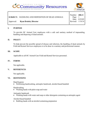 Number: 200.11
SUBJECT: HANDLING AND DISPOSITION OF DEAD ANIMALS Page: 1
Date: 8/25/05
Approved: Ryan Drabek, Director Revised: 1/14/14
I. PURPOSE
To provide OC Animal Care employees with a safe and sanitary method of impounding,
handling and disposing of dead animals.
II. POLICY
To help prevent the possible spread of disease and infection, the handling of dead animals by
Field and Kennel Services employees is to be done in a sanitary and professional manner.
III. SCOPE
Applicable to all OC Animal Care Field and Kennel Services personnel.
IV. FORMS
Not applicable.
V. REFERENCES
Not applicable.
VI. DEFINITIONS
Hand hygiene
• Performing handwashing, antiseptic handwash, alcohol-based handrub
Handwashing
• Washing hands with plain soap and water
Antiseptic handwash
• Washing hands with water and soap or other detergents containing an antiseptic agent
Alcohol-based handrub
• Rubbing hands with an alcohol-containing preparation
 