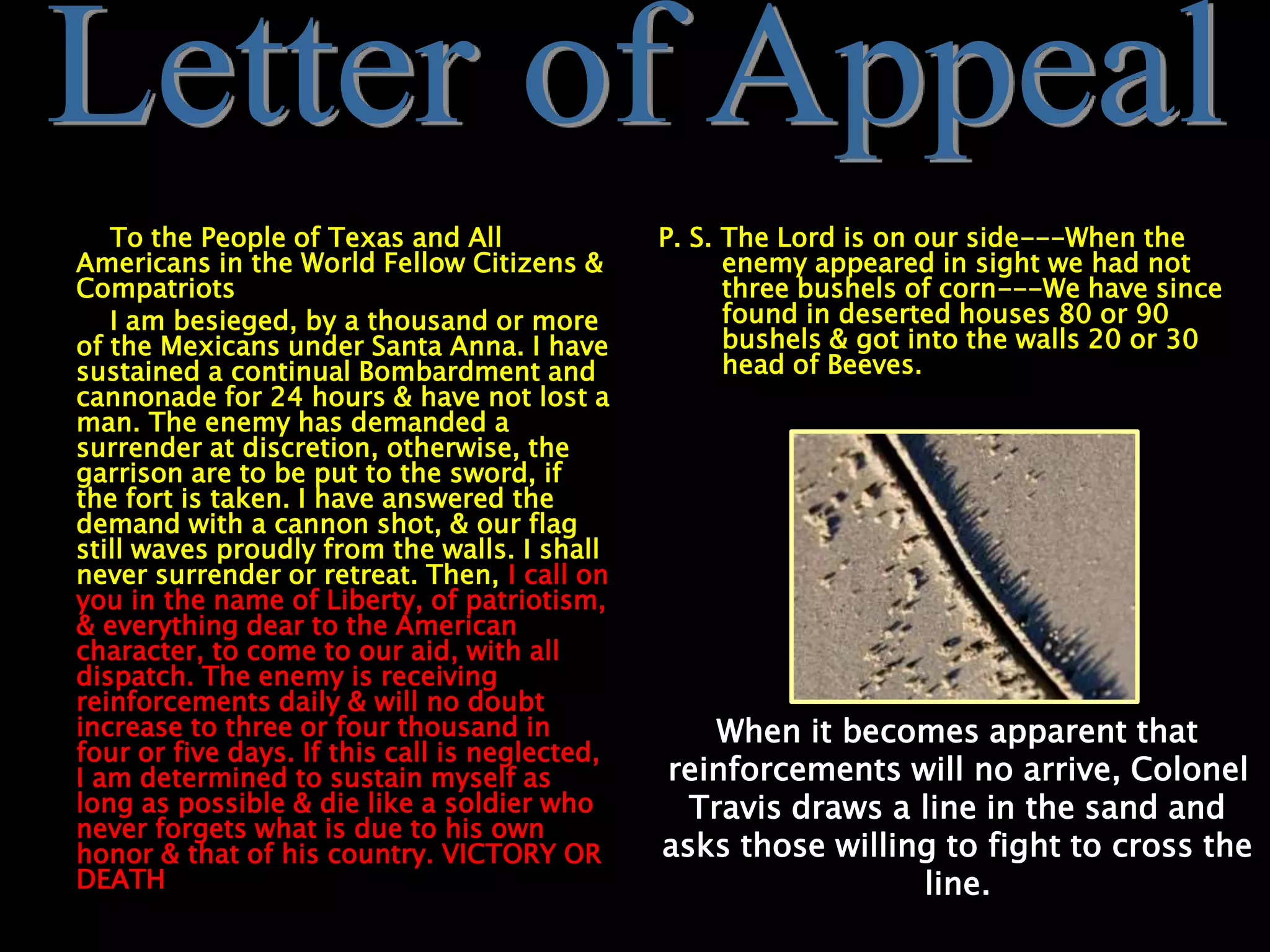 To the People of Texas and All
Americans in the World Fellow Citizens &
Compatriots
I am besieged, by a thousand or more
of the Mexicans under Santa Anna. I have
sustained a continual Bombardment and
cannonade for 24 hours & have not lost a
man. The enemy has demanded a
surrender at discretion, otherwise, the
garrison are to be put to the sword, if
the fort is taken. I have answered the
demand with a cannon shot, & our flag
still waves proudly from the walls. I shall
never surrender or retreat. Then, I call on
you in the name of Liberty, of patriotism,
& everything dear to the American
character, to come to our aid, with all
dispatch. The enemy is receiving
reinforcements daily & will no doubt
increase to three or four thousand in
four or five days. If this call is neglected,
I am determined to sustain myself as
long as possible & die like a soldier who
never forgets what is due to his own
honor & that of his country. VICTORY OR
DEATH
P. S. The Lord is on our side---When the
enemy appeared in sight we had not
three bushels of corn---We have since
found in deserted houses 80 or 90
bushels & got into the walls 20 or 30
head of Beeves.
When it becomes apparent that
reinforcements will no arrive, Colonel
Travis draws a line in the sand and
asks those willing to fight to cross the
line.
 