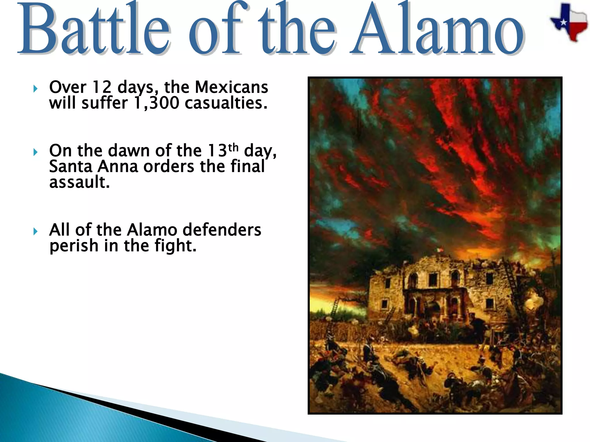  Over 12 days, the Mexicans
will suffer 1,300 casualties.
 On the dawn of the 13th day,
Santa Anna orders the final
assault.
 All of the Alamo defenders
perish in the fight.
 