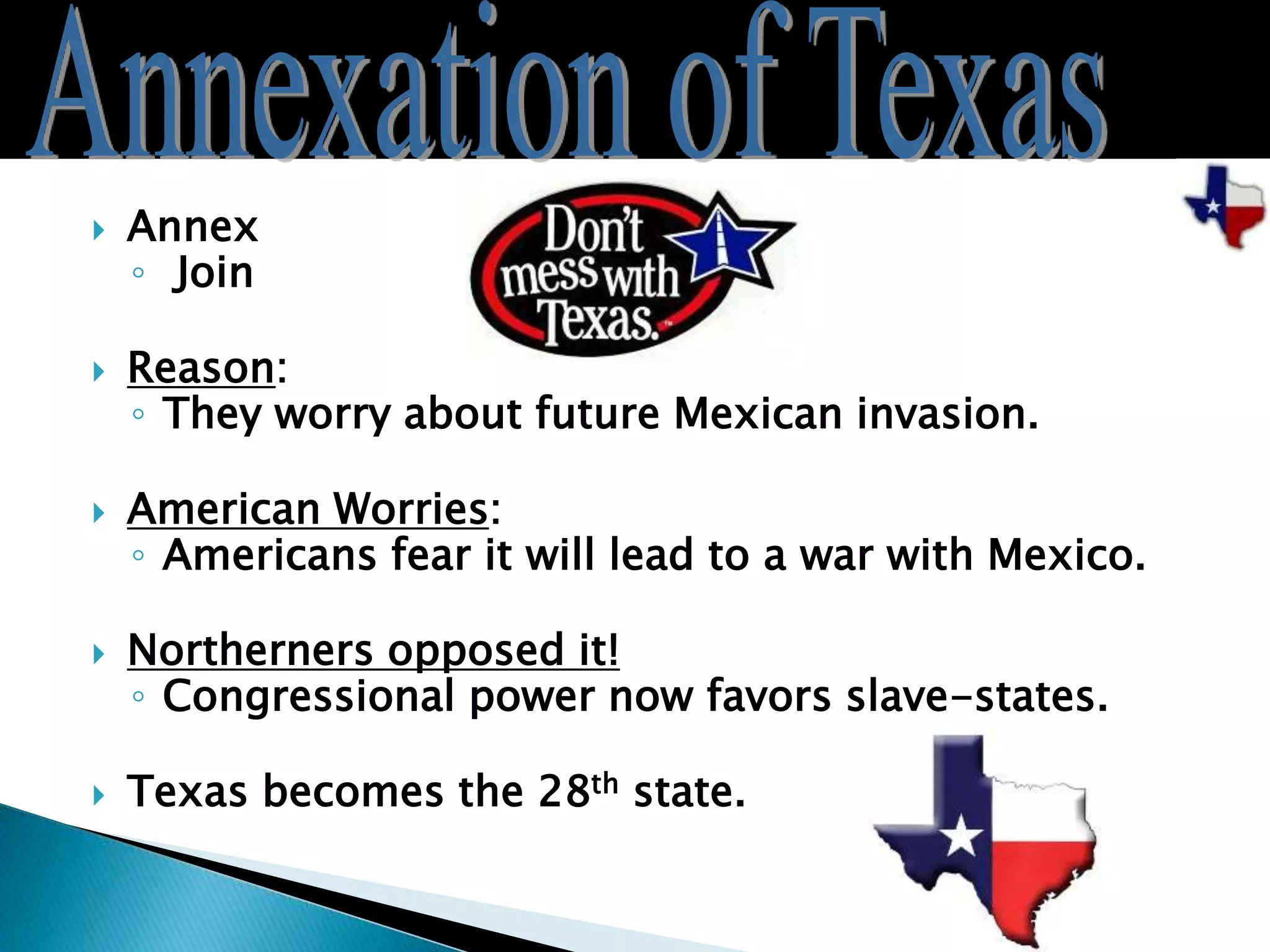  Annex
◦ Join
 Reason:
◦ They worry about future Mexican invasion.
 American Worries:
◦ Americans fear it will lead to a war with Mexico.
 Northerners opposed it!
◦ Congressional power now favors slave-states.
 Texas becomes the 28th state.
 