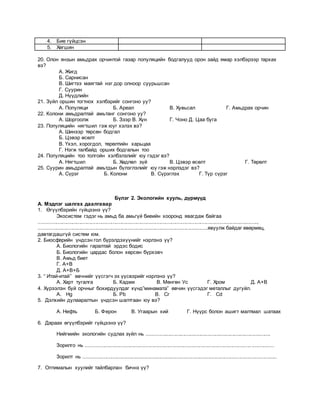 4. Бие гүйцсэн
5. Хөгшин
20. Олон янзын амьдрах орчинтой газар популяцийн бодгалууд орон зайд ямар хэлбэрээр тархах
вэ?
А. Жигд
Б. Сарнисан
В. Шигтээ маягтай нэг дор олноор суурьшсан
Г. Суурин
Д. Нүүдлийн
21. Зүйл оршин тогтнох хэлбэрийг сонгоно уу?
А. Популяци Б. Ареал В. Хувьсал Г. Амьдрах орчин
22. Колони амьдралтай амьтанг сонгоно уу?
А. Шоргоолж Б. Зээр В. Хүн Г. Чоно Д. Цаа буга
23. Популяцийн нягтшил гэж юуг хэлэх вэ?
А. Шинээр төрсөн бодгал
Б. Цэвэр өсөлт
В. Үхэл, хорогдол, төрөлтийн харьцаа
Г. Нэгж талбайд орших бодгалын тоо
24. Популяцийн тоо толгойн хэлбэлзлийг юу гэдэг вэ?
А. Нягтшил Б. Хөдлөл зүй В. Цэвэр өсөлт Г. Төрөлт
25. Суурин амьдралтай амьтдын бүлэглэлийг юу гэж нэрлэдэг вэ?
А. Сүрэг Б. Колони В. Сүрэглэх Г. Түр сүрэг
Бүлэг 2. Экологийн хууль, дүрмүүд
А. Мэдлэг шалгах даалгавар
1. Өгүүлбэрийн гүйцээнэ үү?
Экосистем гэдэг нь амьд ба амьгүй биеийн хооронд явагдаж байгаа
......................................................................................................................................................,
....................................................................................................................явуулж байдаг өвөрмөц,
давтагдашгүй систем юм.
2. Биосферийн үндсэн гол бүрэлдэхүүнийг нэрлэнэ үү?
А. Биологийн гаралтай эрдэс бодис
Б. Биологийн цардас болон хөрсөн бүрхэвч
В. Амьд биет
Г. А+В
Д. А+В+Б
3. “ Итай-итай” өвчнийг үүсгэгч эх үүсвэрийг нэрлэнэ үү?
А. Харт тугалга Б. Кадми В. Мөнгөн Ус Г. Хром Д. А+В
4. Хүрээлэн буй орчныг бохирдуулдаг хүнд”минамата” өвчин үүсгэдэг металлыг дугуйл.
А. Hg Б. Pb В. Cr Г. Cd
5. Дэлхийн дулааралтын үндсэн шалтгаан юу вэ?
А. Нефть Б. Ферон В. Угаарын хий Г. Нүүрс болон ашигт малтмал шатаах
6. Дараах өгүүлбэрийг гүйцээнэ үү?
Нийгмийн экологийн судлах зүйл нь .....................................................................................
Зорилго нь .................................................................................................................................
Зорилт нь .....................................................................................................................................
7. Оптималын хуулийг тайлбарлан бичнэ үү?
 