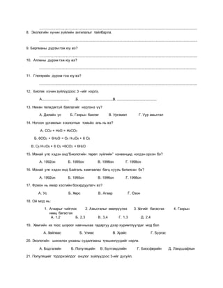 ...........................................................................................................................................................
8. Экологийн хүчин зүйлийн ангилалыг тайлбарла.
...........................................................................................................................................................
9. Бергманы дүрэм гэж юу вэ?
...........................................................................................................................................................
10. Аллены дүрэм гэж юу вэ?
..........................................................................................................................................................
11. Глогерийн дүрэм гэж юу вэ?
...........................................................................................................................................................
12. Биотик хүчин зүйлүүдээс 3 –ийг нэрлэ.
А.......................... .Б. ................................В. .......................................
13. Нөхөн төлждөггүй баялагийг нэрлэнэ үү?
А. Далайн ус Б. Газрын баялаг В. Ургамал Г. Уур амьсгал
14. Ногоон ургамлын хоололтын томьёо аль нь вэ?
А. СО2 + Н2О = Н2СО3
Б. 6СО2 + 6Н2О = С6 Н12О6 + 6 О2
В. С6 Н12О6 + 6 О2 =6СО2 + 6Н2О
15. Манай улс хэдэн онд”Биологийн төрөл зүйлийн” конвенцид нэгдэн орсон бэ?
А. 1992он Б. 1995он В. 1996он Г. 1998он
16. Манай улс хэдэн онд Байгаль хамгаалах багц хууль баталсан бэ?
А. 1992он Б. 1995он В. 1996он Г. 1998он
17. Фреон нь ямар хэсгийн бохирдуулагч вэ?
А. Ус Б. Хөрс В. Агаар Г. Озон
18. Ой мод нь:
1. Агаарыг чийглэх 2. Амьсгалыг зөөлрүүлэх 3. Хогийг багасгах 4. Газрын
нөөц багасгах
А. 1,2 Б. 2,3 В. 3,4 Г. 1,3 Д. 2,4
19. Хамгийн их тоос шороог навчныхаа гадаргуу дээр хуримтлуулдаг мод бол
А. Хайлаас Б. Улиас В. Хуайс Г. Бургас
20. Экологийн шинжлэх ухааны судалгааны түвшингүүдийг нэрлэ.
А. Бодгалийн Б. Популяцийн В. Бүлгэмдлийн Г. Биосферийн Д. Ландшафтын
21. Популяцийг тодорхойлдог онцлог зүйлүүдээс 3-ийг дугуйл.
 