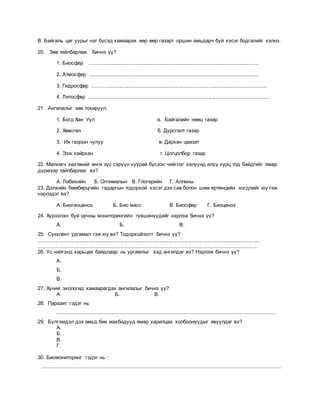 В. Байгаль цаг уурыг нэг бүсэд хамаарах өөр өөр газарт оршин амьдарч буй хэсэг бодгалийг хэлнэ.
20. Зөв тайлбарлаж бичнэ үү?
1. Биосфер ....................................................................................................................
2. Атмосфер ....................................................................................................................
3. Гидросфер ........................................................................................................................
4. Литосфер ............................................................................................................................
21. Ангилалыг зөв тохируул.
1. Богд Хан Уул а. Байгалийн нөөц газар
2. Хөвсгөл б. Дурсгалт газар
3. Их газрын чулуу в. Дархан цаазат
4. Ээж хайрхан г. Цогцолбор газар
22. Мөлхөгч хөхтөний өнгө зүс сэрүүн хуурай бүсээс чийглэг халуунд илүү хурц тод байдгийг ямар
дүрмээр тайлбарлах вэ?
А. Либихийн Б. Оптималын В. Глогерийн Г. Аллены
23. Дэлхийн бөмбөрцгийн гадаргын тодорхой хэсэг дэх сав болон шим ертөнцийн нэгдлийг юу гэж
нэрлэдэг вэ?
А. Биогеоценоз Б. Био масс В. Биосфер Г. Биоценоз
24. Хүрээлэн буй орчны мониторингийн түвшинүүдийг нэрлэж бичнэ үү?
А. Б. В.
25. Сукклент ургамал гэж юу вэ? Тодорхойлолт бичнэ үү?
........................................................................................................................................................
......................................................................................................................................................
26. Ус,чийгэнд харьцах байдлаар нь ургамлыг хэд ангилдаг вэ? Нэрлэж бичнэ үү?
А.
Б.
В.
27. Хүний экологид хамаарагдах ангилалыг бичнэ үү?
А. Б. В.
28. Паразит гэдэг нь
............................................................................................................................................
29. Бүлгэмдэл дэх амьд бие махбодууд ямар харилцаа холбоонуудыг явуулдаг вэ?
А.
Б.
В.
Г.
30. Биомониторинг гэдэг нь :
.........................................................................................................................................................
 