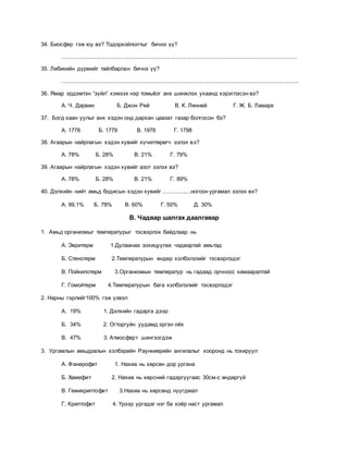 34. Биосфер гэж юу вэ? Тодорхойлолтыг бичнэ үү?
....................................................................................................................................................
35. Лебикийн дүрмийг тайлбарлан бичнэ үү?
.....................................................................................................................................................
36. Ямар эрдэмтэн “зүйл” хэмээх нэр томьёог анх шинжлэх ухаанд хэрэглэсэн вэ?
А. Ч. Дарвин Б. Джон Рей В. К. Линней Г. Ж. Б. Ламарк
37. Богд хаан уулыг анх хэдэн онд дархан цаазат газар болгосон бэ?
А. 1778 Б. 1779 В. 1978 Г. 1798
38. Агаарын найрлагын хэдэн хувийг хүчилтөрөгч эзлэх вэ?
А. 78% Б. 28% В. 21% Г. 79%
39. Агаарын найрлагын хэдэн хувийг азот эзлэх вэ?
А. 78% Б. 28% В. 21% Г. 89%
40. Дэлхийн нийт амьд бодисын хэдэн хувийг .................ногоон ургамал эзлэх вэ?
А. 99,1% Б. 78% В. 60% Г. 50% Д. 30%
В. Чадвар шалгах даалгавар
1. Амьд организмыг температурыг тэсвэрлэх байдлаар нь
А. Эвритерм 1.Дулаанаа зохицуулах чадвартай амьтад
Б. Стенотерм 2.Температурын өндөр хэлбэлзлийг тэсвэрлэдэг
В. Пойкилотерм 3.Организмын температур нь гадаад орчноос хамааралтай
Г. Гомойтерм 4.Температурын бага хэлбэлзлийг тэсвэрлэдэг
2. Нарны гэрлийг100% гэж үзвэл
А. 19% 1. Дэлхийн гадарга дээр
Б. 34% 2. Огторгуйн уудамд эргэн ойх
В. 47% 3. Атмосферт шингээгдэж
3. Ургамлын амьдралын хэлбэрийн Раункиерийн ангилалыг хооронд нь тохируул
А. Фанерофит 1. Нахиа нь хөрсөн дор ургана
Б. Хамефит 2. Нахиа нь хөрсний гадаргуугаас 30см-с өндөргүй
В. Гемикриптофит 3.Нахиа нь хөрсөнд нуугдмал
Г. Криптофит 4. Үрээр ургадаг нэг ба хоёр наст ургамал
 