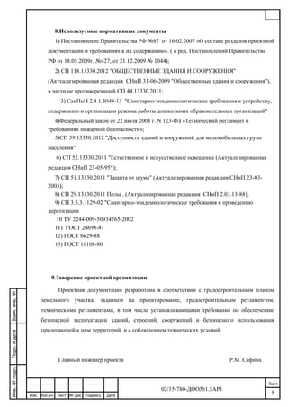 02/15-780-ДОО№1.5АР1
Лист
Изм. Кол.уч. Лист ДатаПодпись№ док.
5
Инв.№подп.Взам.инв.№Подп.идата
8.Используемые нормативные документы
1) Постановление Правительства РФ №87 от 16.02.2007 «О составе разделов проектной
документации и требованиях к их содержанию». ( в ред. Постановлений Правительства
РФ от 18.05.2009г. №427, от 21.12.2009 № 1044);
2) СП 118.13330.2012 "ОБЩЕСТВЕННЫЕ ЗДАНИЯ И СООРУЖЕНИЯ"
(Актуализированная редакция СНиП 31-06-2009 "Общественные здания и сооружения"),
в части не противоречащей СП 44.13330.2011;
3) СанПиН 2.4.1.3049-13 "Санитарно-эпидемиологические требования к устройству,
содержанию и организации режима работы дошкольных образовательных организаций"
4)Федеральный закон от 22 июля 2008 г. N 123-ФЗ «Технический регламент о
требованиях пожарной безопасности»;
5)СП 59.13330.2012 "Доступность зданий и сооружений для маломобильных групп
населения"
6) СП 52.13330.2011 "Естественное и искусственное освещение (Актуализированная
редакция СНиП 23-05-95*);
7) СП 51.13330.2011 "Защита от шума" (Актуализированная редакция СНиП 23-03-
2003);
8) СП 29.13330.2011 Полы . (Актуализированная редакция СНиП 2.03.13-88);
9) СП 3.5.3.1129-02 "Санитарно-эпидемиологические требования к проведению
дератизации
10 ТУ 2244-009-50934765-2002
11) ГОСТ 24698-81
12) ГОСТ 6629-88
13) ГОСТ 18108-80
9.Заверение проектной организации
Проектная документация разработана в соответствии с градостроительным планом
земельного участка, заданием на проектирование, градостроительным регламентом,
техническими регламентами, в том числе устанавливающими требования по обеспечению
безопасной эксплуатации зданий, строений, сооружений и безопасного использования
прилегающей к ним территорий, и с соблюдением технических условий.
Главный инженер проекта Р.М. Сафина
12
 