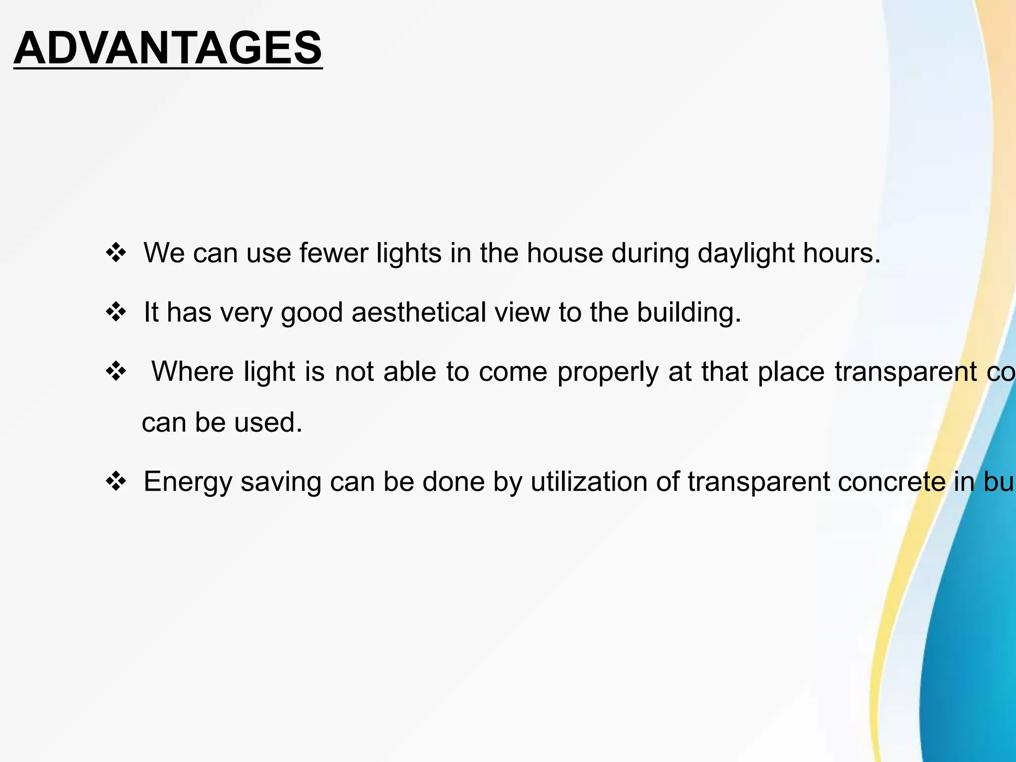  We can use fewer lights in the house during daylight hours.
 It has very good aesthetical view to the building.
 Where light is not able to come properly at that place transparent co
can be used.
 Energy saving can be done by utilization of transparent concrete in bui
ADVANTAGES
 