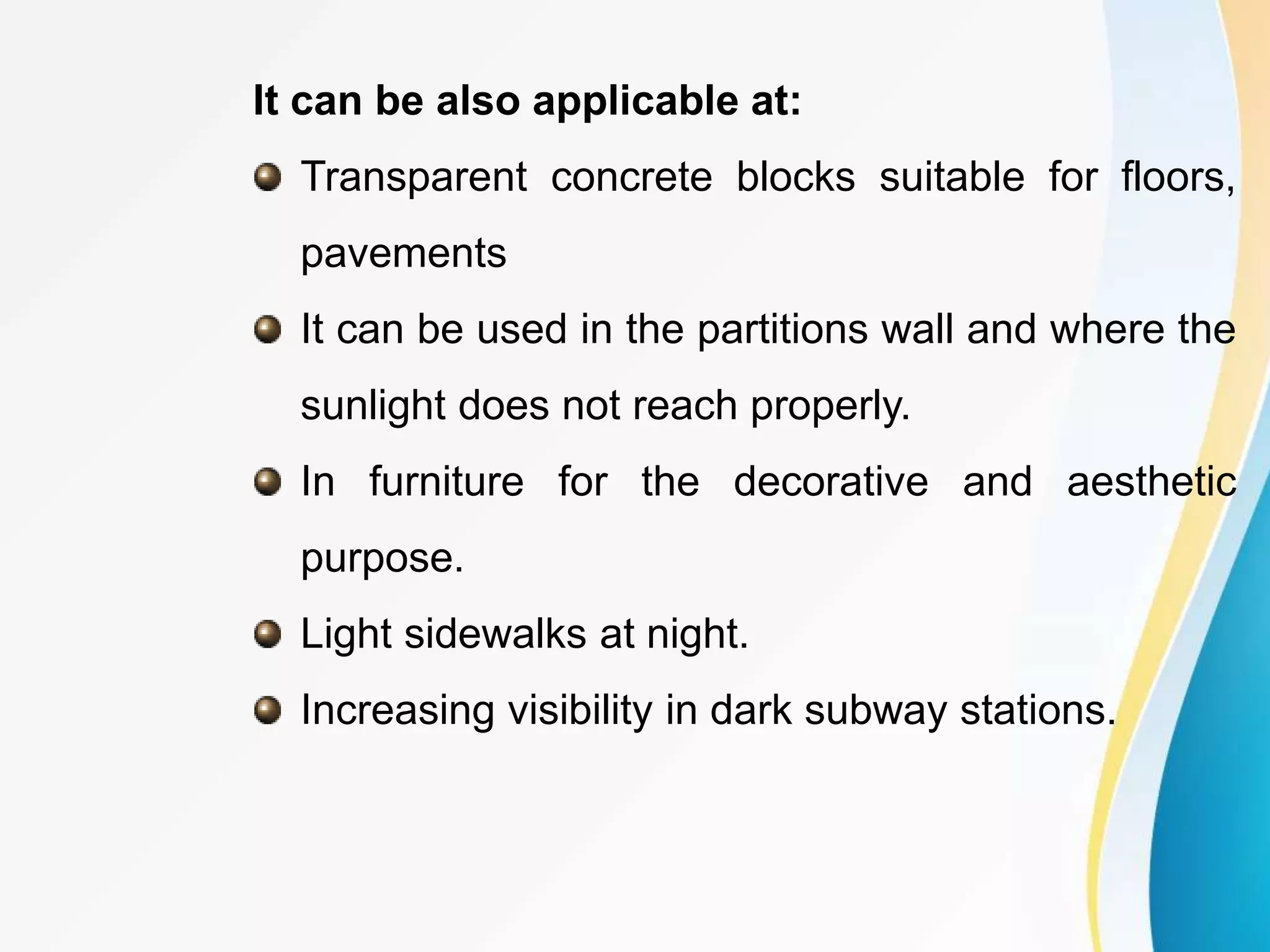 It can be also applicable at:
Transparent concrete blocks suitable for floors,
pavements
It can be used in the partitions wall and where the
sunlight does not reach properly.
In furniture for the decorative and aesthetic
purpose.
Light sidewalks at night.
Increasing visibility in dark subway stations.
 