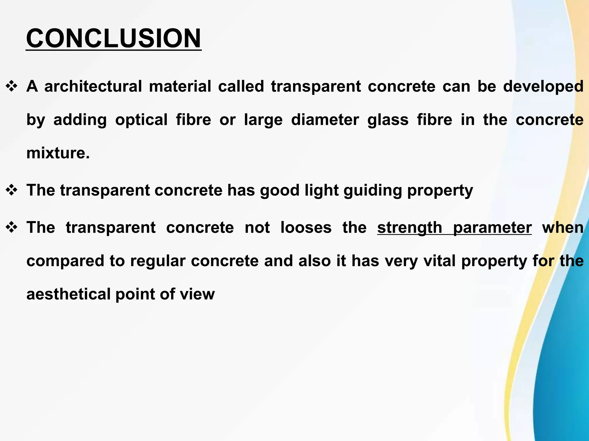  A architectural material called transparent concrete can be developed
by adding optical fibre or large diameter glass fibre in the concrete
mixture.
 The transparent concrete has good light guiding property
 The transparent concrete not looses the strength parameter when
compared to regular concrete and also it has very vital property for the
aesthetical point of view
CONCLUSION
 