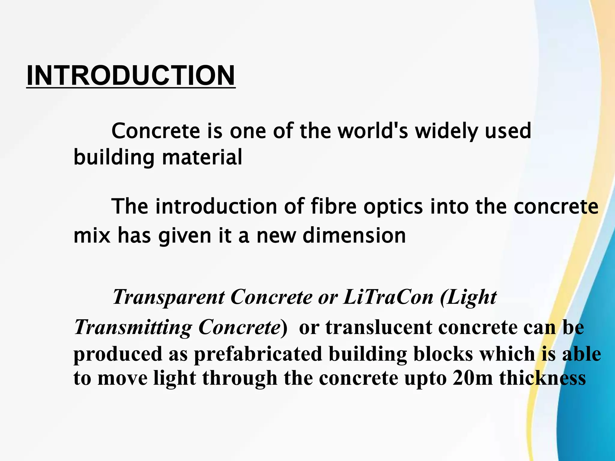 Concrete is one of the world's widely used
building material
The introduction of fibre optics into the concrete
mix has given it a new dimension
Transparent Concrete or LiTraCon (Light
Transmitting Concrete) or translucent concrete can be
produced as prefabricated building blocks which is able
to move light through the concrete upto 20m thickness
INTRODUCTION
 