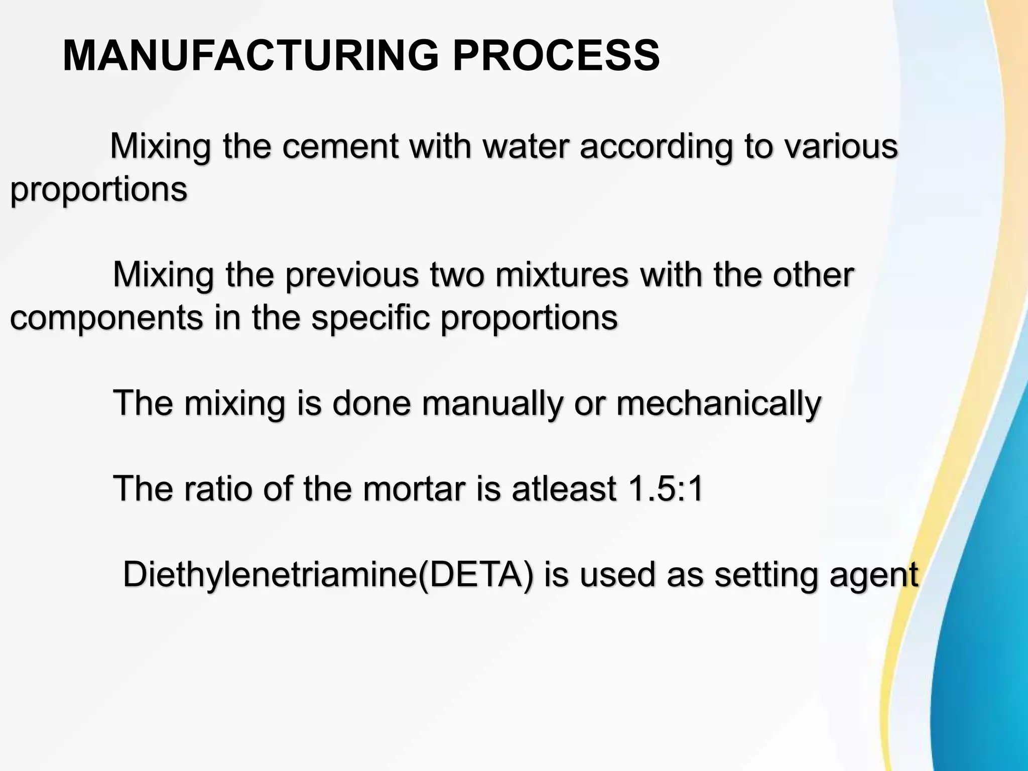 MANUFACTURING PROCESS
Mixing the cement with water according to various
proportions
Mixing the previous two mixtures with the other
components in the specific proportions
The mixing is done manually or mechanically
The ratio of the mortar is atleast 1.5:1
Diethylenetriamine(DETA) is used as setting agent
 