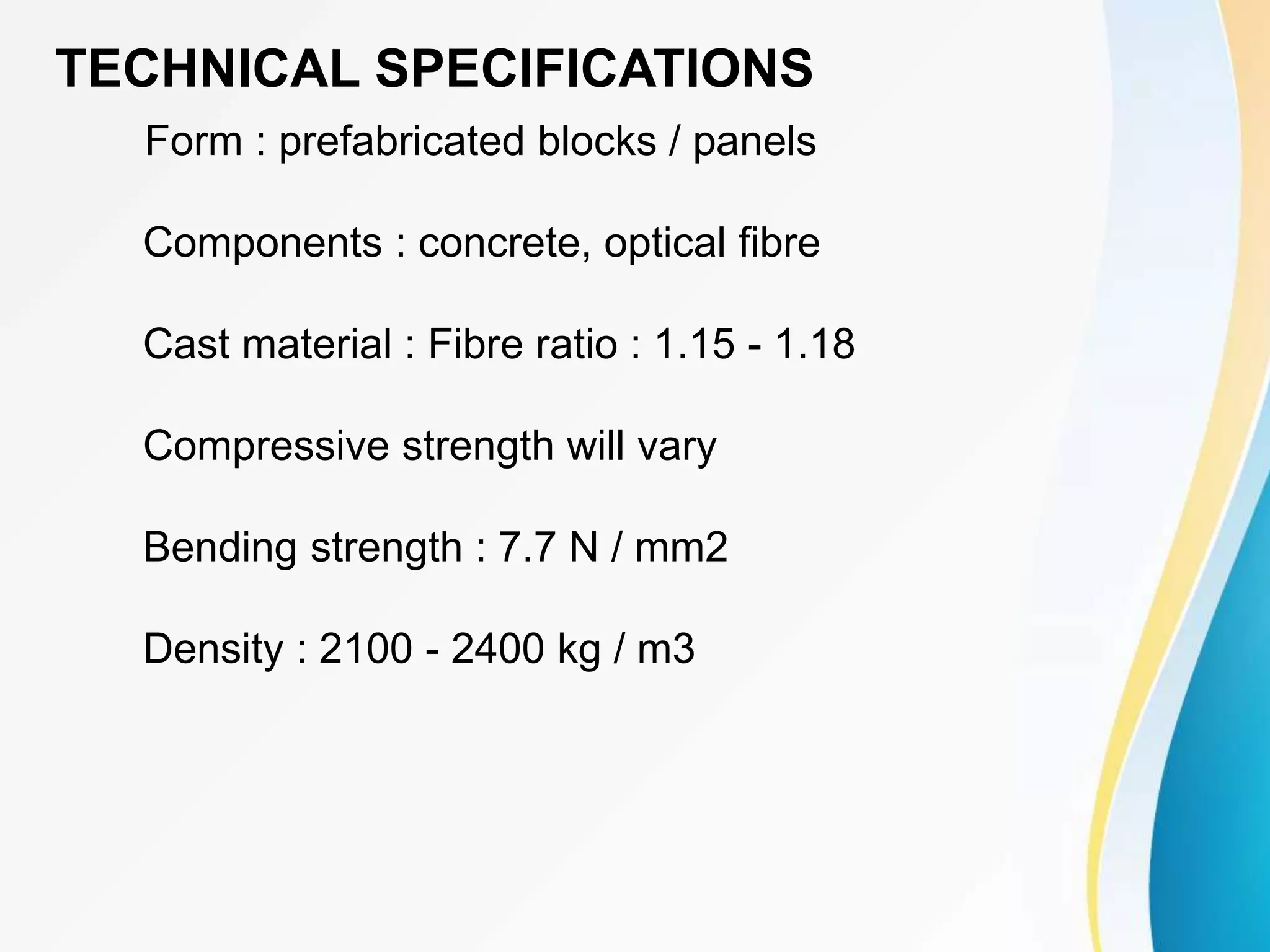 TECHNICAL SPECIFICATIONS
Form : prefabricated blocks / panels
Components : concrete, optical fibre
Cast material : Fibre ratio : 1.15 - 1.18
Compressive strength will vary
Bending strength : 7.7 N / mm2
Density : 2100 - 2400 kg / m3
 