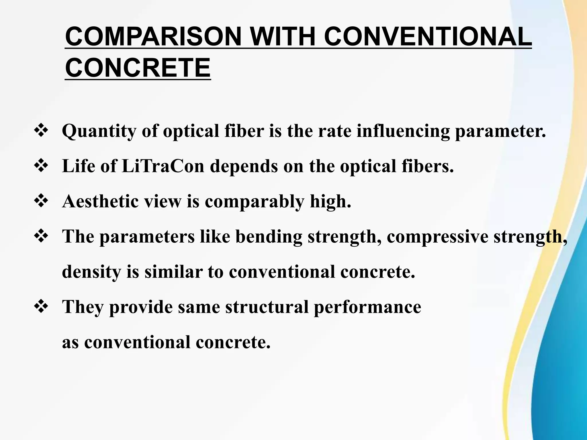  Quantity of optical fiber is the rate influencing parameter.
 Life of LiTraCon depends on the optical fibers.
 Aesthetic view is comparably high.
 The parameters like bending strength, compressive strength,
density is similar to conventional concrete.
 They provide same structural performance
as conventional concrete.
COMPARISON WITH CONVENTIONAL
CONCRETE
 