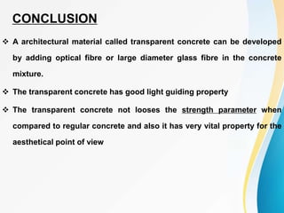  A architectural material called transparent concrete can be developed
by adding optical fibre or large diameter glass fibre in the concrete
mixture.
 The transparent concrete has good light guiding property
 The transparent concrete not looses the strength parameter when
compared to regular concrete and also it has very vital property for the
aesthetical point of view
CONCLUSION
 