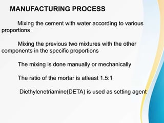 MANUFACTURING PROCESS
Mixing the cement with water according to various
proportions
Mixing the previous two mixtures with the other
components in the specific proportions
The mixing is done manually or mechanically
The ratio of the mortar is atleast 1.5:1
Diethylenetriamine(DETA) is used as setting agent
 