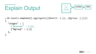 Explain Output
• db.tweets.explain().aggregate([{$match:	
  {…}},	
  {$group:	
  {…}}])	
  
{	
  
	
   "stages"	
  :	
  [	
  
	
   	
   {"$cursor"	
  :	
  {…}},	
  
	
   	
   {"$group"	
  :	
  {…}}	
  
	
   ],	
  
}	
  
GROCURSO
 