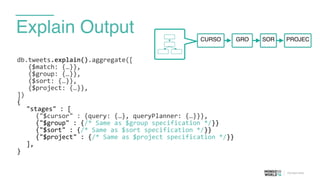 Explain Output
db.tweets.explain().aggregate([	
  
	
  	
  	
  {$match:	
  {…}},	
  
	
  	
  	
  {$group:	
  {…}},	
  
	
  	
  	
  {$sort:	
  {…}},	
  
	
  	
  	
  {$project:	
  {…}},	
  
])	
  
{	
  
	
   "stages"	
  :	
  [	
  
	
   	
   {"$cursor"	
  :	
  {query:	
  {…},	
  queryPlanner:	
  {…}}},	
  
	
   	
   {"$group"	
  :	
  {/*	
  Same	
  as	
  $group	
  specification	
  */}}	
  
	
   	
   {"$sort"	
  :	
  {/*	
  Same	
  as	
  $sort	
  specification	
  */}}	
  
	
   	
   {"$project"	
  :	
  {/*	
  Same	
  as	
  $project	
  specification	
  */}}	
  
	
   ],	
  
}	
  
GROCURSO PROJECSOR
 