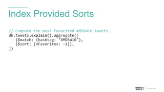 Index Provided Sorts
//	
  Compute	
  the	
  most	
  favorited	
  #MDBW16	
  tweets.	
  
db.tweets.explain().aggregate([	
  
	
  	
  	
  {$match:	
  {hashtag:	
  "#MDBW16"}, 
	
  	
  	
  {$sort:	
  {nFavorites:	
  -­‐1}},	
  
])	
  
 