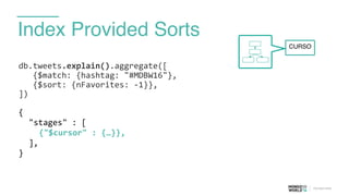 Index Provided Sorts
db.tweets.explain().aggregate([	
  
	
  	
  	
  {$match:	
  {hashtag:	
  "#MDBW16"}, 
	
  	
  	
  {$sort:	
  {nFavorites:	
  -­‐1}},	
  
])	
  
{	
  
	
   "stages"	
  :	
  [	
  
	
   	
   {"$cursor"	
  :	
  {…}},	
  
	
   ],	
  
}	
  
CURSO
 