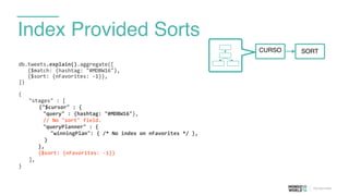 Index Provided Sorts
db.tweets.explain().aggregate([	
  
	
  	
  	
  {$match:	
  {hashtag:	
  "#MDBW16"}, 
	
  	
  	
  {$sort:	
  {nFavorites:	
  -­‐1}},	
  
])	
  
{	
  
	
   "stages"	
  :	
  [	
  
	
   	
   {"$cursor"	
  :	
  {	
  
	
  	
  	
  	
  	
  	
  	
  	
  "query"	
  :	
  {hashtag:	
  "#MDBW16"},	
  
	
  	
  	
  	
  	
  	
  	
  	
  //	
  No	
  "sort"	
  field.	
  
	
  	
  	
  	
  	
  	
  	
  	
  "queryPlanner"	
  :	
  {	
  
	
  	
  	
  	
  "winningPlan":	
  {	
  /*	
  No	
  index	
  on	
  nFavorites	
  */	
  },	
  
	
  	
  }	
  
},	
  
{$sort:	
  {nFavorites:	
  -­‐1}}	
  
	
   ],	
  
}	
  
CURSO SORT
 