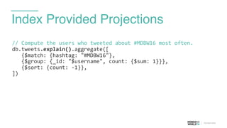 Index Provided Projections
//	
  Compute	
  the	
  users	
  who	
  tweeted	
  about	
  #MDBW16	
  most	
  often.	
  
db.tweets.explain().aggregate([	
  
	
  	
  	
  {$match:	
  {hashtag:	
  "#MDBW16"},	
  
	
  	
  	
  {$group:	
  {_id:	
  "$username",	
  count:	
  {$sum:	
  1}}},	
  
	
  	
  	
  {$sort:	
  {count:	
  -­‐1}},	
  
])	
  
 