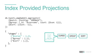 Index Provided Projections
db.tweets.explain().aggregate([	
  
	
  	
  	
  {$match:	
  {hashtag:	
  "#MDBW16"},	
  
	
  	
  	
  {$group:	
  {_id:	
  "$username",	
  count:	
  {$sum:	
  1}}},	
  
	
  	
  	
  {$sort:	
  {count:	
  -­‐1}},	
  
])	
  
{	
  
	
   "stages"	
  :	
  [	
  
	
   	
   {"$cursor"	
  :	
  {…}},	
  
	
   	
   {"$group"	
  :	
  {…}},	
  
	
   	
   {"$sort"	
  :	
  {…}},	
  
	
   ],	
  
}	
  
CURSO GROUP SORT
 