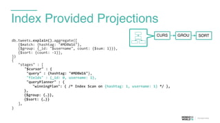 Index Provided Projections
db.tweets.explain().aggregate([	
  
	
  	
  	
  {$match:	
  {hashtag:	
  "#MDBW16"},	
  
	
  	
  	
  {$group:	
  {_id:	
  "$username",	
  count:	
  {$sum:	
  1}}},	
  
	
  	
  	
  {$sort:	
  {count:	
  -­‐1}},	
  
])	
  
{	
  
	
   "stages"	
  :	
  [	
  
	
   	
   "$cursor"	
  :	
  {	
  
	
  	
  	
  	
  	
  	
  	
  "query"	
  :	
  {hashtag:	
  "#MDBW16"},	
  
	
  	
  	
  	
  	
  	
  	
  "fields"	
  :	
  {_id:	
  0,	
  username:	
  1},	
  
	
  	
  	
  	
  	
  	
  	
  "queryPlanner"	
  :	
  {	
  
	
  	
  	
  	
  "winningPlan":	
  {	
  /*	
  Index	
  Scan	
  on	
  {hashtag:	
  1,	
  username:	
  1}	
  */	
  },	
  
}, 
{$group:	
  {…}},	
  
{$sort:	
  {…}}	
  
	
   ],	
  
}
CURS GROU SORT
 