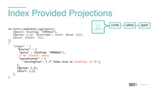 Index Provided Projections
db.tweets.explain().aggregate([	
  
	
  	
  	
  {$match:	
  {hashtag:	
  "#MDBW16"},	
  
	
  	
  	
  {$group:	
  {_id:	
  "$username",	
  count:	
  {$sum:	
  1}}},	
  
	
  	
  	
  {$sort:	
  {count:	
  -­‐1}},	
  
])	
  
{	
  
	
   "stages"	
  :	
  [	
  
	
   	
   "$cursor"	
  :	
  {	
  
	
  	
  	
  	
  	
  	
  	
  "query"	
  :	
  {hashtag:	
  "#MDBW16"},	
  
	
  	
  	
  	
  	
  	
  	
  //	
  No	
  "fields"	
  entry	
  
	
  	
  	
  	
  	
  	
  	
  "queryPlanner"	
  :	
  {	
  
	
  	
  	
  	
  "winningPlan":	
  {	
  /*	
  Index	
  Scan	
  on	
  {hashtag:	
  1}	
  */	
  },	
  
}, 
{$group:	
  {…}},	
  
{$sort:	
  {…}}	
  
	
   ],	
  
}
CURS GROU SORT
 