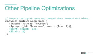 Other Pipeline Optimizations
//	
  Compute	
  the	
  top-­‐10	
  users	
  who	
  tweeted	
  about	
  #MDBW16	
  most	
  often.	
  
db.tweets.explain().aggregate([	
  
	
  	
  	
  {$match:	
  {hashtag:	
  "#MDBW16"},	
  
	
  	
  	
  {$group:	
  {_id:	
  "$username",	
  count:	
  {$sum:	
  1}}},	
  
	
  	
  	
  {$sort:	
  {count:	
  -­‐1}},	
  
	
  	
  	
  {$limit:	
  10}	
  
])	
  
 