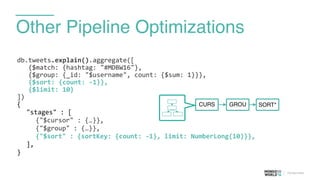 Other Pipeline Optimizations
db.tweets.explain().aggregate([	
  
	
  	
  	
  {$match:	
  {hashtag:	
  "#MDBW16"},	
  
	
  	
  	
  {$group:	
  {_id:	
  "$username",	
  count:	
  {$sum:	
  1}}},	
  
	
  	
  	
  {$sort:	
  {count:	
  -­‐1}},	
  
	
  	
  	
  {$limit:	
  10}	
  
])	
  
{	
  
	
   "stages"	
  :	
  [	
  
	
   	
   {"$cursor"	
  :	
  {…}},	
  
	
   	
   {"$group"	
  :	
  {…}},	
  
	
   	
   {"$sort"	
  :	
  {sortKey:	
  {count:	
  -­‐1},	
  limit:	
  NumberLong(10)}},	
  
	
   ],	
  
}	
  
CURS GROU SORT*
 
