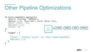 Other Pipeline Optimizations
db.tweets.explain().aggregate([	
  
	
  	
  	
  {$match:	
  {hashtag:	
  "#MDBW16"},	
  
	
  	
  	
  {$group:	
  {_id:	
  "$username",	
  count:	
  {$sum:	
  1}}},	
  
	
  	
  	
  {$sort:	
  {count:	
  -­‐1}},	
  
	
  	
  	
  {$project:	
  {…}},	
  
	
  	
  	
  {$limit:	
  10}	
  
])	
  
{	
  
	
   "stages"	
  :	
  [	
  
	
  	
  	
  	
  	
  …	
  
	
  	
  	
  	
  	
  {"$sort"	
  :	
  {sortKey:	
  {count:	
  -­‐1},	
  limit:	
  NumberLong(10)}},	
  
	
  	
  	
  	
  	
  {$project:	
  {…}}	
  
	
   ],	
  
}	
  
CURS GROU SOR PROJE
 