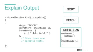 Explain Output
>	
  db.collection.find(…).explain()	
  
{	
  
…	
  
	
  	
  	
  	
  	
  	
  	
  	
  	
  	
  	
  stage:	
  "IXSCAN"	
  
	
  	
  	
  	
  	
  	
  	
  	
  	
  	
  	
  keyPattern:	
  {hashtags:	
  1},	
  
	
  	
  	
  	
  	
  	
  	
  	
  	
  	
  	
  indexBounds:	
  {	
  
	
   	
   	
   	
   	
   	
   	
   a:	
  [	
  "[4.0,	
  inf.0]"	
  ] 
	
  	
  	
  	
  	
  	
  	
  	
  	
  	
  	
  },	
  
	
  	
  	
  	
  	
  	
  	
  	
  	
  	
  	
  …	
  //	
  Other	
  index	
  scan	
  	
  
	
  	
  	
  	
  	
  	
  	
  	
  	
  	
  	
  	
  	
  //	
  specific	
  stats.	
  
…	
  
}}
FETCH
INDEX SCAN
keyPattern: {
hashtags: 1
}
indexBounds: […]
…
SORT
 