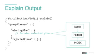Explain Output
>	
  db.collection.find(…).explain()	
  
{	
  
	
   "queryPlanner"	
  :	
  {	
  
	
   	
   …	
  
	
   	
   "winningPlan"	
  :	
  {	
  
	
  	
  	
  	
  	
  	
  	
  //	
  Encodes	
  selected	
  plan.	
  
	
  	
  	
  	
  },	
  
	
   	
   "rejectedPlans"	
  :	
  […]	
  
	
   },	
  
	
   …	
  
}
FETCH
INDEX
SORT
 