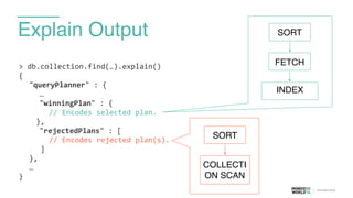 Explain Output
>	
  db.collection.find(…).explain()	
  
{	
  
	
   "queryPlanner"	
  :	
  {	
  
	
   	
   …	
  
	
   	
   "winningPlan"	
  :	
  {	
  
	
  	
  	
  	
  	
  	
  	
  //	
  Encodes	
  selected	
  plan.	
  
	
  	
  	
  	
  },	
  
	
   	
   "rejectedPlans"	
  :	
  [	
  
	
  	
  	
  	
  	
  	
  	
  //	
  Encodes	
  rejected	
  plan(s).	
  
	
  	
  	
  	
  	
  ]	
  
	
   },	
  
	
   …	
  
}
FETCH
INDEX
SORT
COLLECTI
ON SCAN
SORT
 