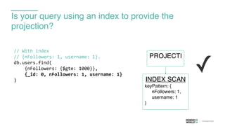 Is your query using an index to provide the
projection?
//	
  With	
  index	
  
//	
  {nFollowers:	
  1,	
  username:	
  1}.	
  
db.users.find(	
  
	
  	
  	
  	
  {nFollowers:	
  {$gte:	
  1000}},	
  
	
  	
  	
  	
  {_id:	
  0,	
  nFollowers:	
  1,	
  username:	
  1}	
  
)
✓
PROJECTI
INDEX SCAN
keyPattern: {
nFollowers: 1,
username: 1
}
 