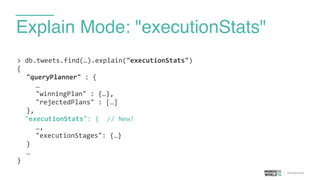 Explain Mode: "executionStats"
>	
  db.tweets.find(…).explain("executionStats")	
  
{	
  
	
   "queryPlanner"	
  :	
  {	
  
	
   	
   …	
  
	
   	
   "winningPlan"	
  :	
  {…},	
  
	
   	
   "rejectedPlans"	
  :	
  […]	
  
	
   },	
  
	
  	
  "executionStats":	
  {	
  	
  //	
  New!	
  
	
   	
   …,	
  
	
   	
   "executionStages":	
  {…}	
  
	
   }	
  
	
   …	
  
}
 